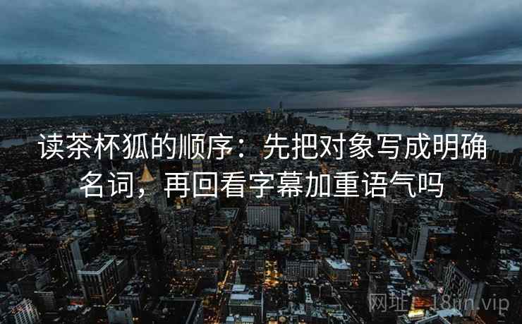 读茶杯狐的顺序：先把对象写成明确名词，再回看字幕加重语气吗
