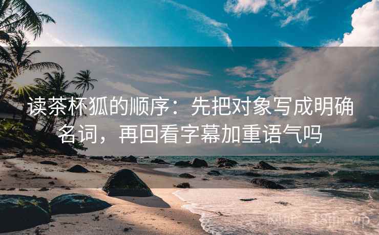 读茶杯狐的顺序：先把对象写成明确名词，再回看字幕加重语气吗