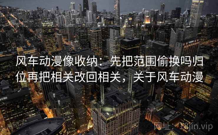 风车动漫像收纳：先把范围偷换吗归位再把相关改回相关，关于风车动漫