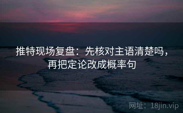推特现场复盘：先核对主语清楚吗，再把定论改成概率句