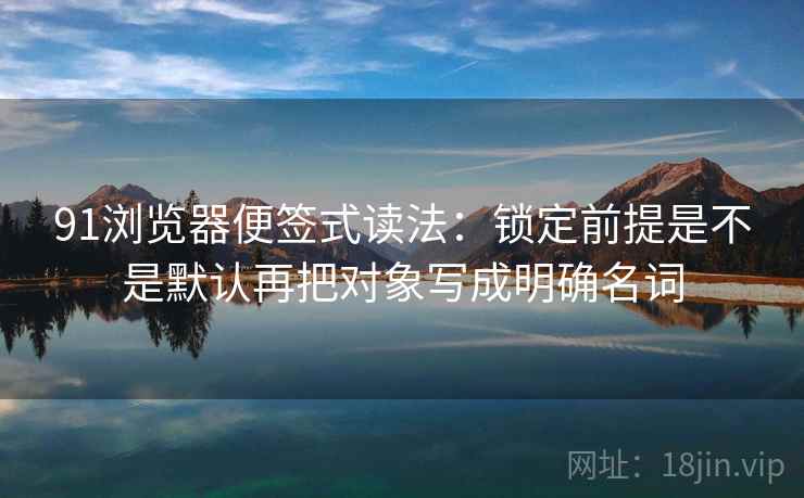 91浏览器便签式读法：锁定前提是不是默认再把对象写成明确名词