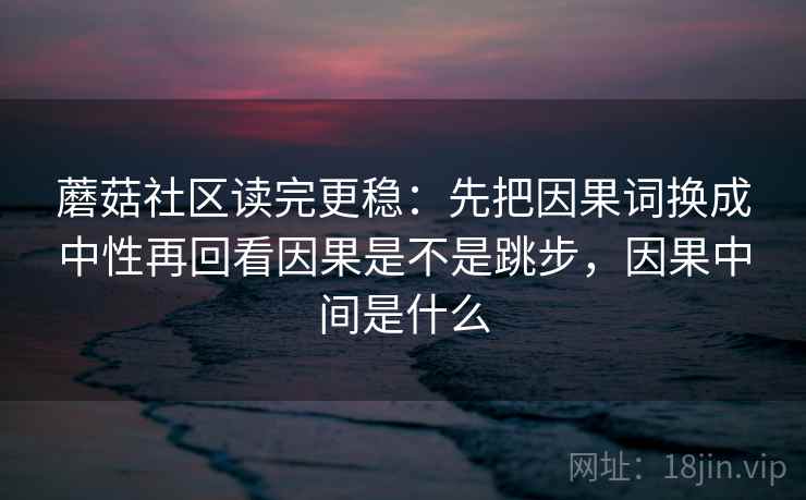 蘑菇社区读完更稳：先把因果词换成中性再回看因果是不是跳步，因果中间是什么