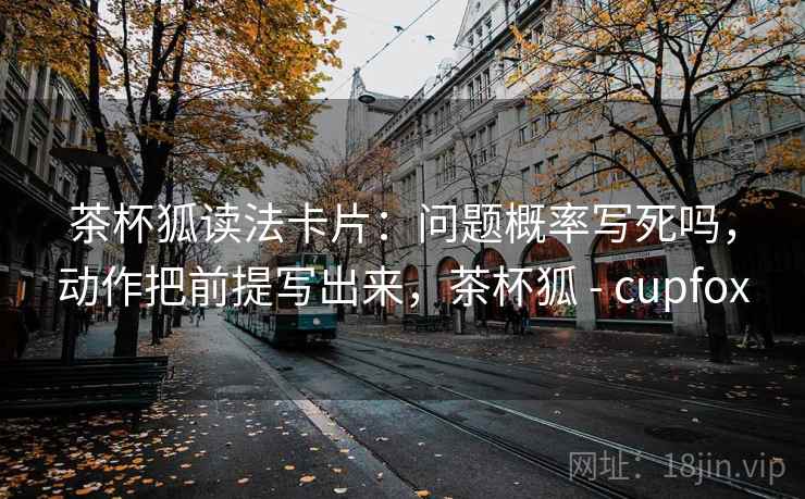 茶杯狐读法卡片：问题概率写死吗，动作把前提写出来，茶杯狐 - cupfox