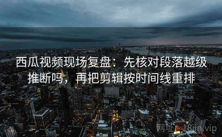 西瓜视频现场复盘：先核对段落越级推断吗，再把剪辑按时间线重排