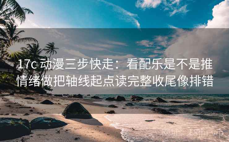 17c 动漫三步快走：看配乐是不是推情绪做把轴线起点读完整收尾像排错