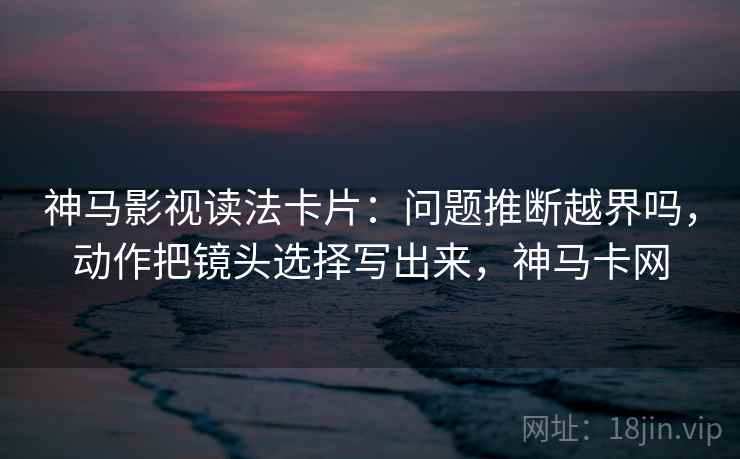 神马影视读法卡片：问题推断越界吗，动作把镜头选择写出来，神马卡网