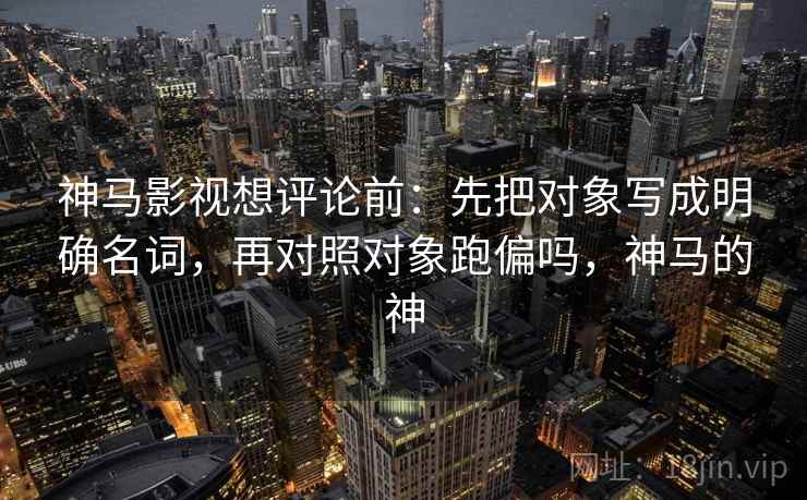 神马影视想评论前：先把对象写成明确名词，再对照对象跑偏吗，神马的神