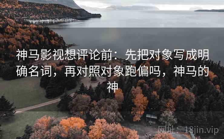 神马影视想评论前：先把对象写成明确名词，再对照对象跑偏吗，神马的神