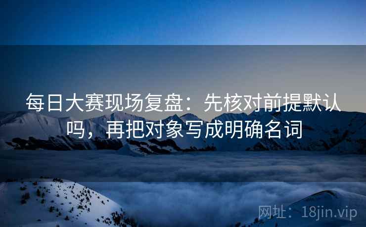 每日大赛现场复盘：先核对前提默认吗，再把对象写成明确名词
