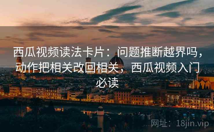 西瓜视频读法卡片：问题推断越界吗，动作把相关改回相关，西瓜视频入门必读
