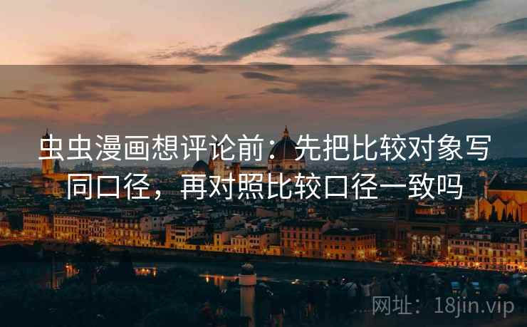 虫虫漫画想评论前：先把比较对象写同口径，再对照比较口径一致吗
