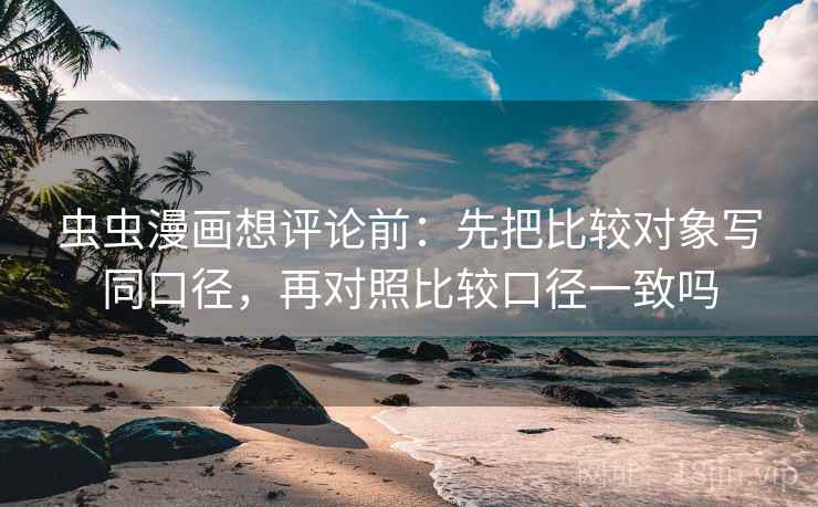 虫虫漫画想评论前：先把比较对象写同口径，再对照比较口径一致吗