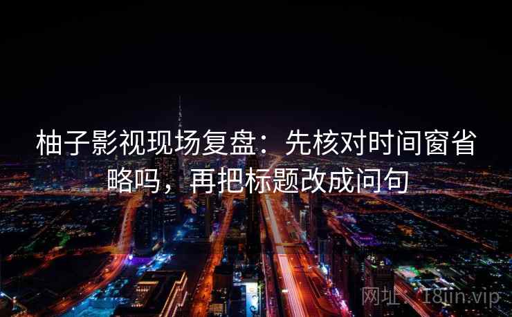 柚子影视现场复盘：先核对时间窗省略吗，再把标题改成问句