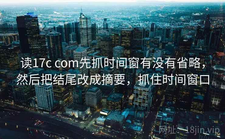 读17c com先抓时间窗有没有省略，然后把结尾改成摘要，抓住时间窗口
