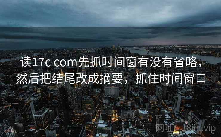 读17c com先抓时间窗有没有省略，然后把结尾改成摘要，抓住时间窗口