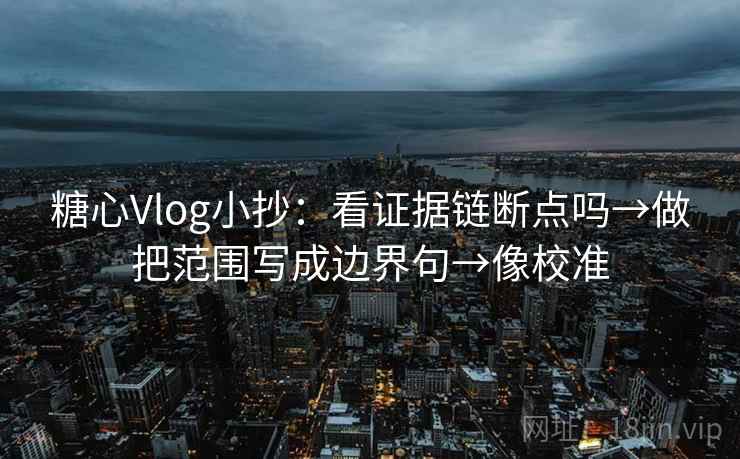 糖心Vlog小抄：看证据链断点吗→做把范围写成边界句→像校准