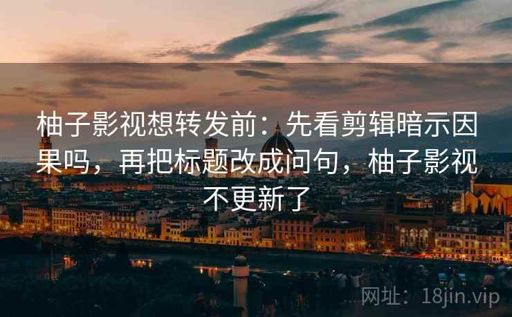 柚子影视想转发前：先看剪辑暗示因果吗，再把标题改成问句，柚子影视不更新了