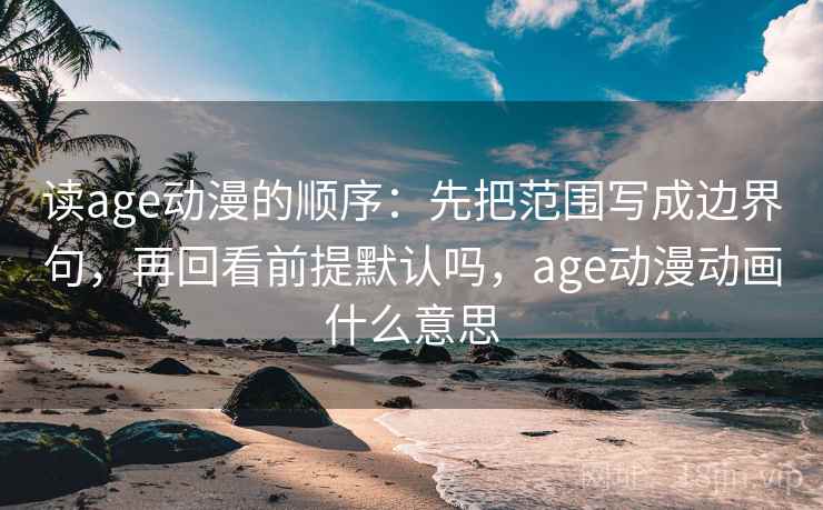 读age动漫的顺序：先把范围写成边界句，再回看前提默认吗，age动漫动画什么意思