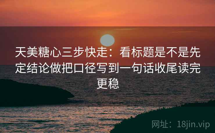 天美糖心三步快走：看标题是不是先定结论做把口径写到一句话收尾读完更稳