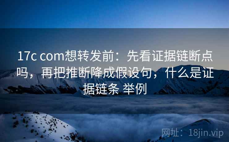 17c com想转发前：先看证据链断点吗，再把推断降成假设句，什么是证据链条 举例