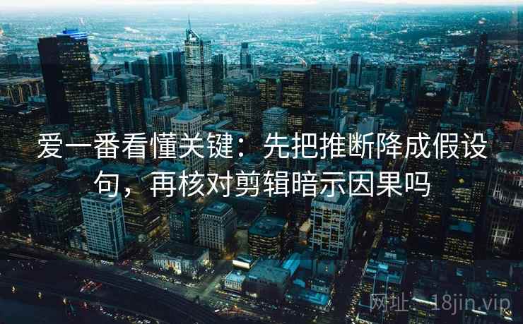 爱一番看懂关键：先把推断降成假设句，再核对剪辑暗示因果吗