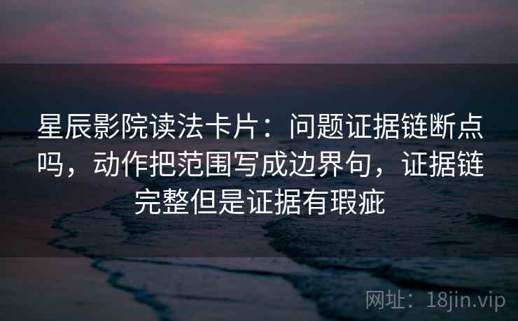星辰影院读法卡片：问题证据链断点吗，动作把范围写成边界句，证据链完整但是证据有瑕疵