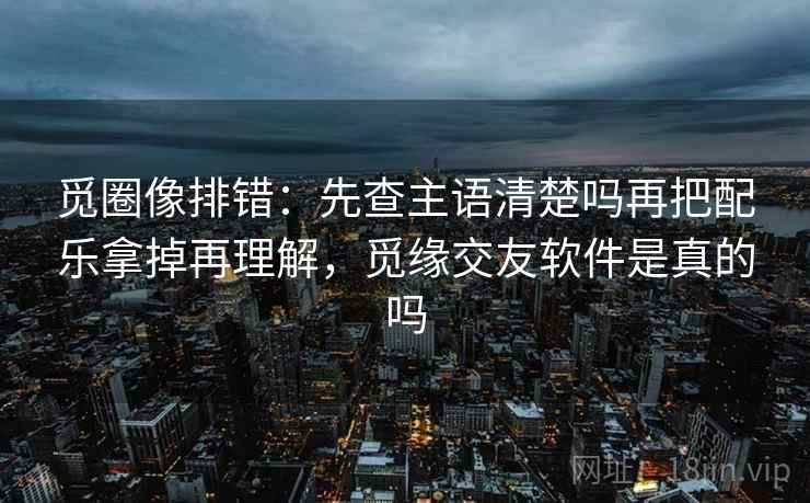 觅圈像排错：先查主语清楚吗再把配乐拿掉再理解，觅缘交友软件是真的吗