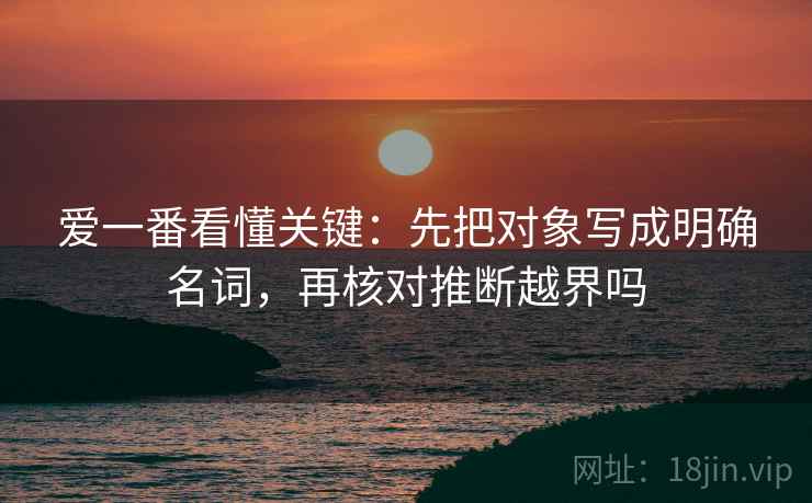 爱一番看懂关键：先把对象写成明确名词，再核对推断越界吗