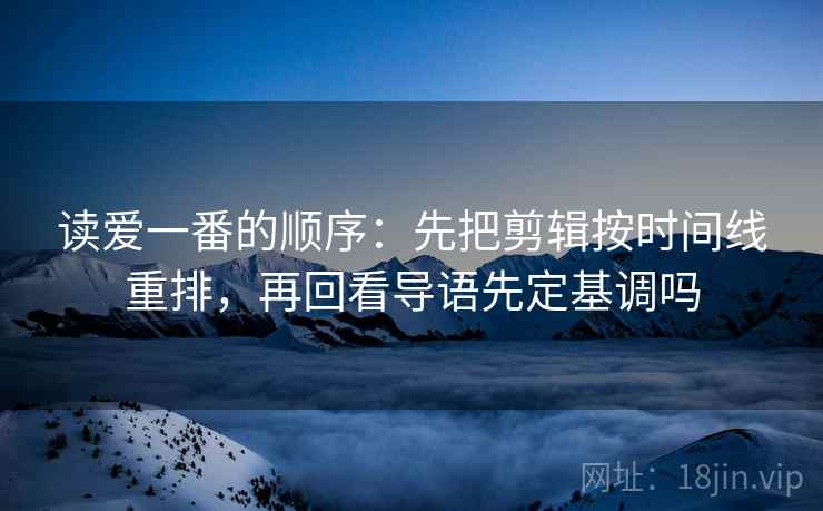 读爱一番的顺序：先把剪辑按时间线重排，再回看导语先定基调吗