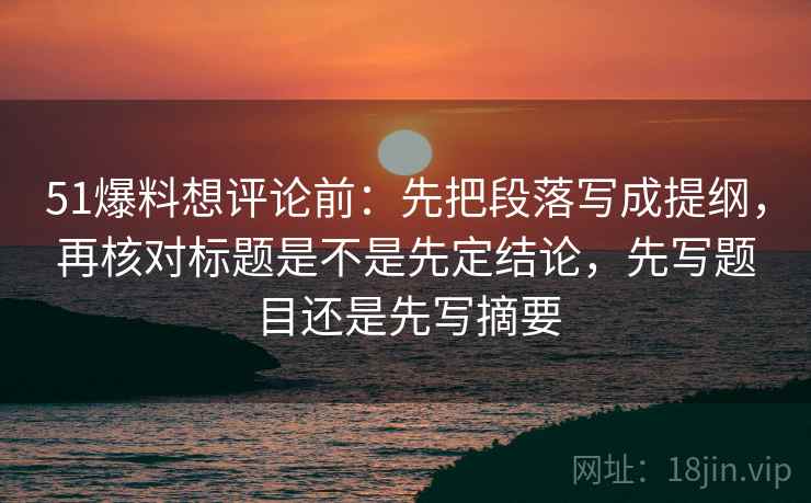51爆料想评论前：先把段落写成提纲，再核对标题是不是先定结论，先写题目还是先写摘要