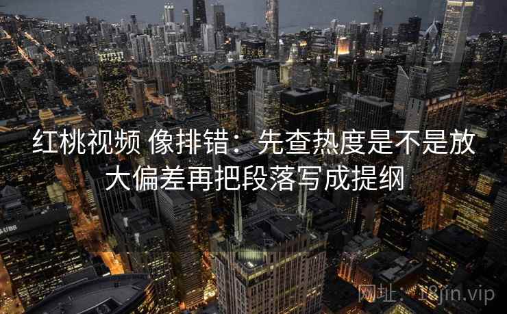 红桃视频 像排错：先查热度是不是放大偏差再把段落写成提纲